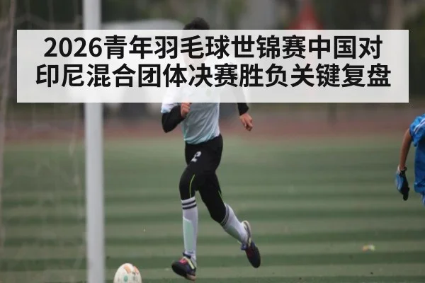 2026青年羽毛球世锦赛中国对印尼混合团体决赛胜负关键复盘