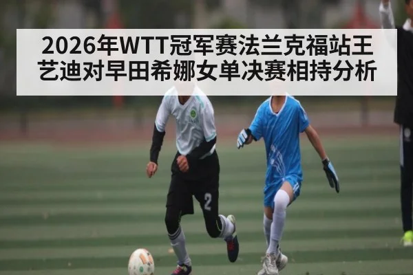 2026年WTT冠军赛法兰克福站王艺迪对早田希娜女单决赛相持分析(kaiyun)